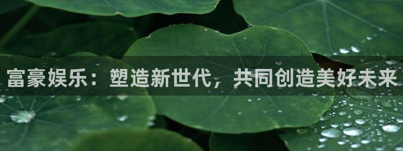天辰娱乐平台：富豪娱乐：塑造新世代，共同创造美好未来