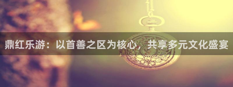 天辰娱乐体育平台总代理：鼎红乐游：以首善之区为核心，共享多元文化盛宴