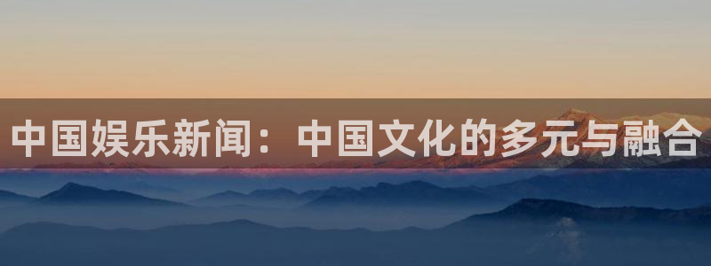 天辰娱乐平台官网入口下载：中国娱乐新闻：中国文化的多元与融合
